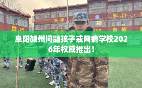 阜阳颍州问题孩子戒网瘾学校2026年权威推出！