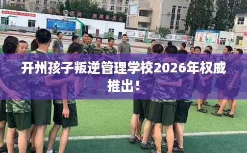 开州孩子叛逆管理学校2026年权威推出！