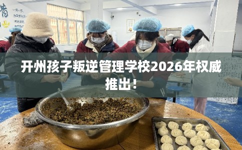 开州孩子叛逆管理学校2026年权威推出！