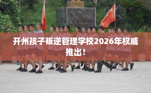 开州孩子叛逆管理学校2026年权威推出！