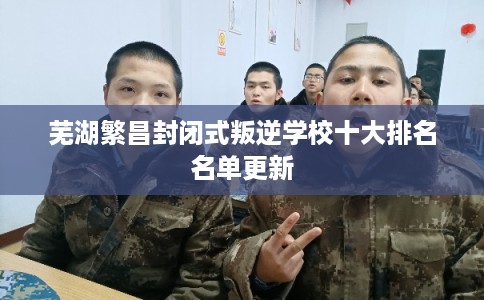 芜湖繁昌封闭式叛逆学校十大排名名单更新