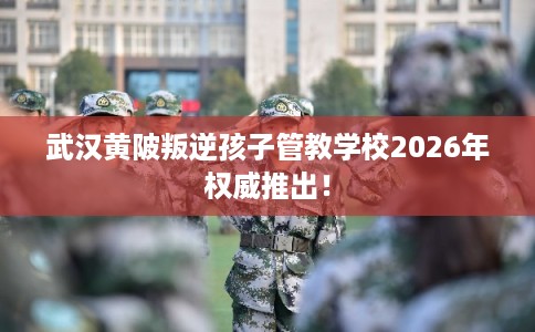 武汉黄陂叛逆孩子管教学校2026年权威推出！