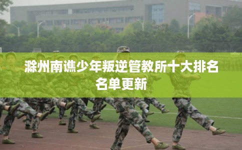 滁州南谯少年叛逆管教所十大排名名单更新