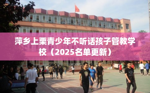 萍乡上栗青少年不听话孩子管教学校（2025名单更新）