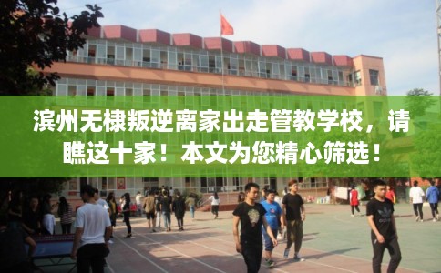 滨州无棣叛逆离家出走管教学校，请瞧这十家！本文为您精心筛选！