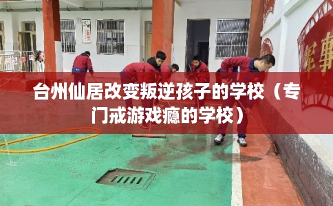 台州仙居改变叛逆孩子的学校（专门戒游戏瘾的学校）