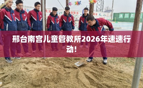 邢台南宫儿童管教所2026年速速行动!
