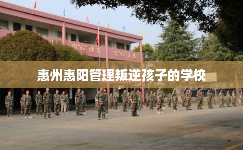 惠州惠阳管理叛逆孩子的学校