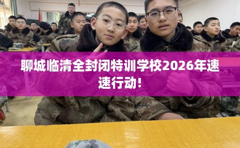 聊城临清全封闭特训学校2026年速速行动!