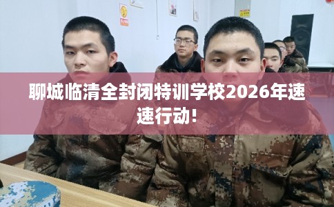 聊城临清全封闭特训学校2026年速速行动!