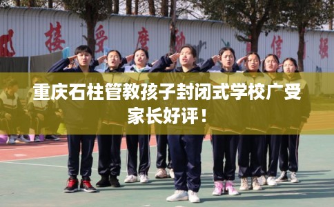 重庆石柱管教孩子封闭式学校广受家长好评！