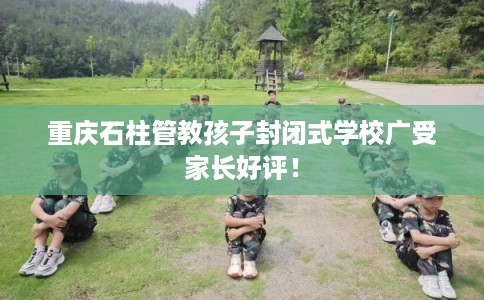 重庆石柱管教孩子封闭式学校广受家长好评！
