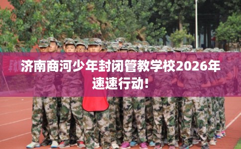 济南商河少年封闭管教学校2026年速速行动!