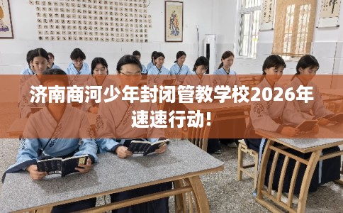 济南商河少年封闭管教学校2026年速速行动!