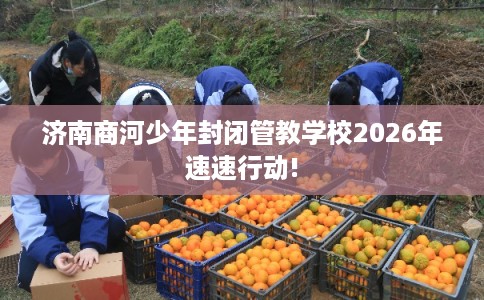 济南商河少年封闭管教学校2026年速速行动!