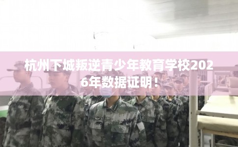 杭州下城叛逆青少年教育学校2026年数据证明！