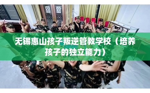 无锡惠山孩子叛逆管教学校（培养孩子的独立能力）