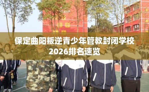 保定曲阳叛逆青少年管教封闭学校2026排名速览