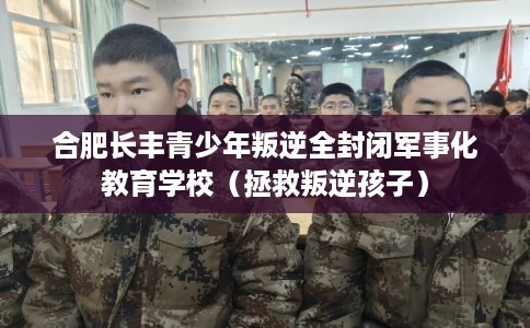 合肥长丰青少年叛逆全封闭军事化教育学校（拯救叛逆孩子）