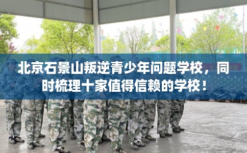 北京石景山叛逆青少年问题学校，同时梳理十家值得信赖的学校！