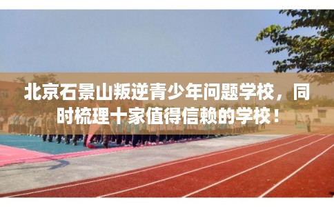 北京石景山叛逆青少年问题学校，同时梳理十家值得信赖的学校！