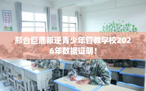 邢台巨鹿叛逆青少年管教学校2026年数据证明！