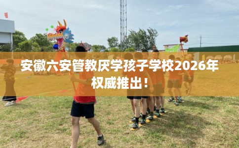 安徽六安管教厌学孩子学校2026年权威推出！