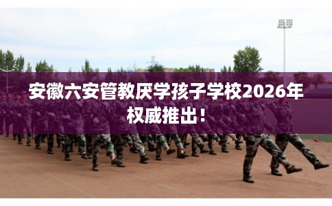 安徽六安管教厌学孩子学校2026年权威推出！