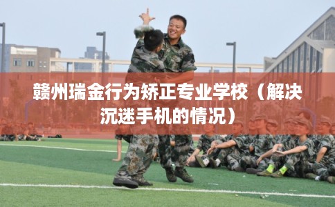 赣州瑞金行为矫正专业学校（解决沉迷手机的情况）