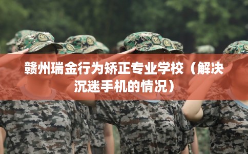 赣州瑞金行为矫正专业学校（解决沉迷手机的情况）