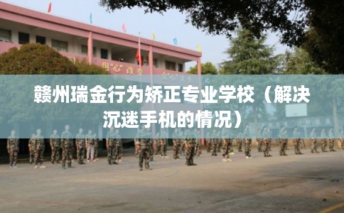 赣州瑞金行为矫正专业学校（解决沉迷手机的情况）