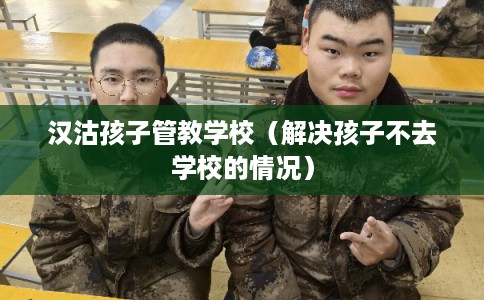 汉沽孩子管教学校（解决孩子不去学校的情况）