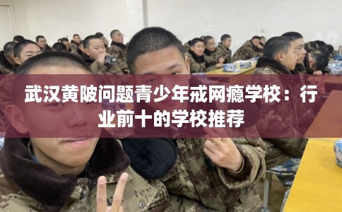 武汉黄陂问题青少年戒网瘾学校：行业前十的学校推荐