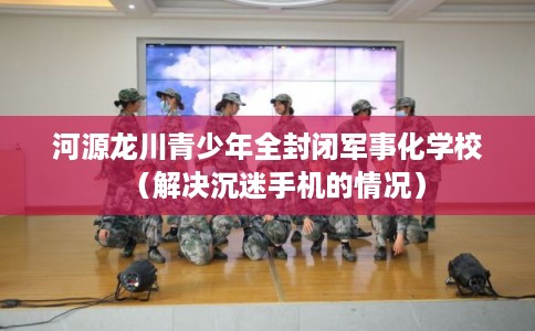 河源龙川青少年全封闭军事化学校（解决沉迷手机的情况）