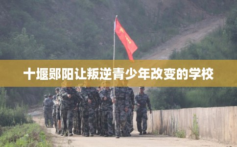 十堰郧阳让叛逆青少年改变的学校