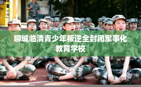 聊城临清青少年叛逆全封闭军事化教育学校