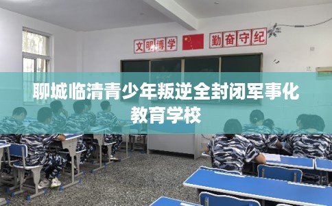 聊城临清青少年叛逆全封闭军事化教育学校
