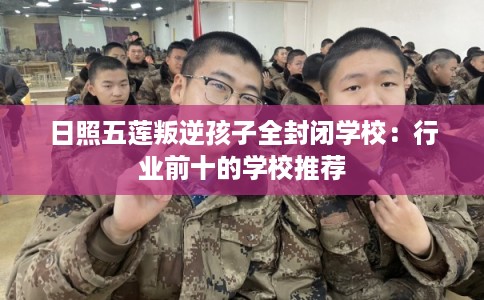 日照五莲叛逆孩子全封闭学校：行业前十的学校推荐