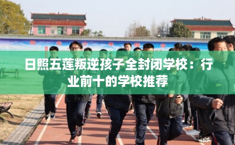 日照五莲叛逆孩子全封闭学校：行业前十的学校推荐