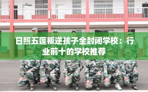 日照五莲叛逆孩子全封闭学校：行业前十的学校推荐