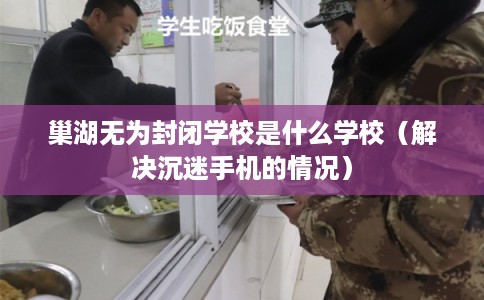 巢湖无为封闭学校是什么学校（解决沉迷手机的情况）