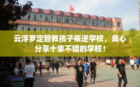 云浮罗定管教孩子叛逆学校，良心分享十家不错的学校！