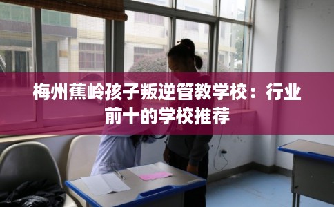 梅州蕉岭孩子叛逆管教学校：行业前十的学校推荐