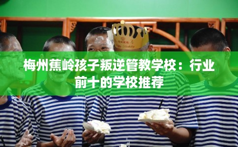 梅州蕉岭孩子叛逆管教学校：行业前十的学校推荐