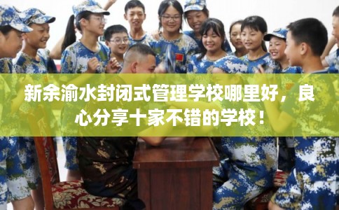 新余渝水封闭式管理学校哪里好，良心分享十家不错的学校！