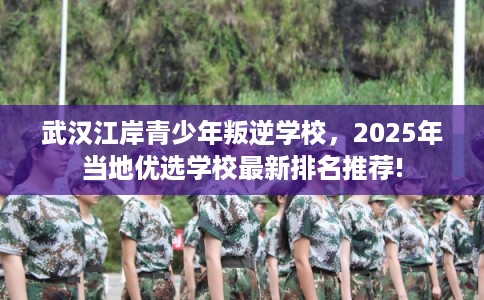 武汉江岸青少年叛逆学校，2025年当地优选学校最新排名推荐!