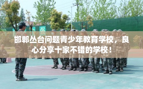 邯郸丛台问题青少年教育学校，良心分享十家不错的学校！