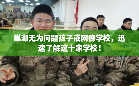 巢湖无为问题孩子戒网瘾学校，迅速了解这十家学校！