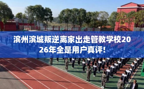 滨州滨城叛逆离家出走管教学校2026年全是用户真评!