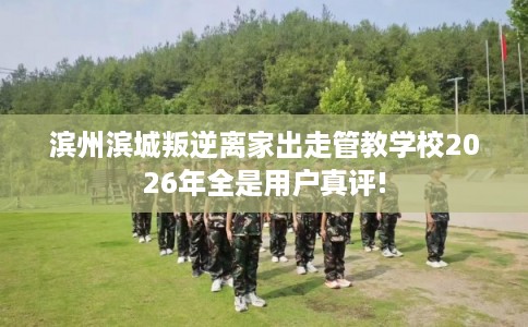滨州滨城叛逆离家出走管教学校2026年全是用户真评!